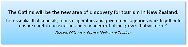 ‘The Catlins will be the new area of discovery for tourism in New Zealand.’ 
It is essential that councils, tourism operators and government agencies work together to ensure careful coordination and management of the growth that will occur’
Damien O’Connor, Former Minister of Tourism

